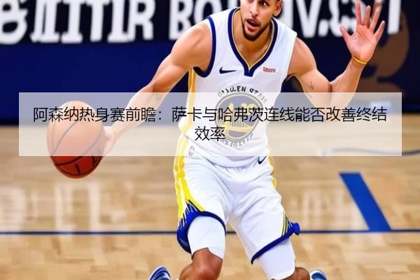 阿森纳热身赛前瞻：萨卡与哈弗茨连线能否改善终结效率